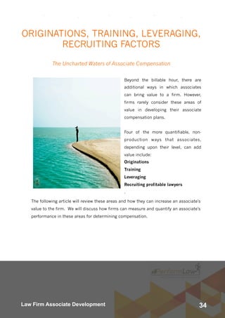 34Law Firm Associate Development
ORIGINATIONS, TRAINING, LEVERAGING,
RECRUITING FACTORS
The Uncharted Waters of Associate Compensation
Beyond the billable hour, there are
additional ways in which associates
can bring value to a firm. However,
firms rarely consider these areas of
value in developing their associate
compensation plans. 
Four of the more quantifiable, non-
production ways that associates,
depending upon their level, can add
value include:
Originations
Training
Leveraging
Recruiting profitable lawyers
.
The following article will review these areas and how they can increase an associate's
value to the firm.  We will discuss how firms can measure and quantify an associate's
performance in these areas for determining compensation.
 