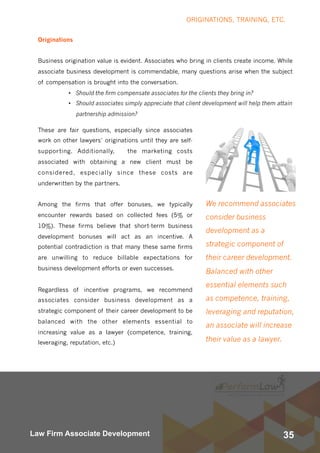 35Law Firm Associate Development
We recommend associates
consider business
development as a
strategic component of
their career development.
Balanced with other
essential elements such
as competence, training,
leveraging and reputation,
an associate will increase
their value as a lawyer.
Originations
Business origination value is evident. Associates who bring in clients create income. While
associate business development is commendable, many questions arise when the subject
of compensation is brought into the conversation.
• Should the firm compensate associates for the clients they bring in?
• Should associates simply appreciate that client development will help them attain
partnership admission?
These are fair questions, especially since associates
work on other lawyers’ originations until they are self-
supporting.  Additionally,  the marketing costs
associated with obtaining a new client must be
considered, especially since these costs are
underwritten by the partners.
Among the firms that offer bonuses, we typically
encounter rewards based on collected fees (5% or
10%). These firms believe that short-term business
development bonuses will act as an incentive. A
potential contradiction is that many these same firms
are unwilling to reduce billable expectations for
business development efforts or even successes.
Regardless of incentive programs, we recommend
associates consider business development as a
strategic component of their career development to be
balanced with the other elements essential to
increasing value as a lawyer (competence, training,
leveraging, reputation, etc.)
ORIGINATIONS, TRAINING, ETC.
 