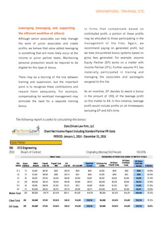 ORIGINATIONS, TRAINING, ETC.
The following report is useful to calculating the bonus:
Although senior associates can help manage
the work of junior associates and create
profits, we believe that value added leveraging
is something that will more likely occur at the
income or junior partner levels. Maintaining
personal production would be required to be
eligible for this type of bonus.
There may be a blurring of the line between
training and supervision, but the important
point is to recognize these contributions and
reward them adequately. For example,
compensating for workload management may
eliminate the need for a separate training
bonus.
In firms that compensate based on
contributed profit, a portion of these profits
may be allocated to those participating in the
management of the files. Again, we
recommend paying on generated profit, but
we have encountered bonus systems based on
gross fees generated. For example, assume
Equity Partner (EP) works on a matter with
Income Partner (IP1). Further assume IP1 has
materially participated in training and
managing the associates and paralegals
assigned to this file.
As an incentive, EP decides to award a bonus
in the amount of 10% of the leverage profit
on this matter to A3. In this instance, leverage
profit would include profits on all timekeepers
excluding EP and A3’s time.
Leveraging (managing and supporting
the efficient workflow of others)
 