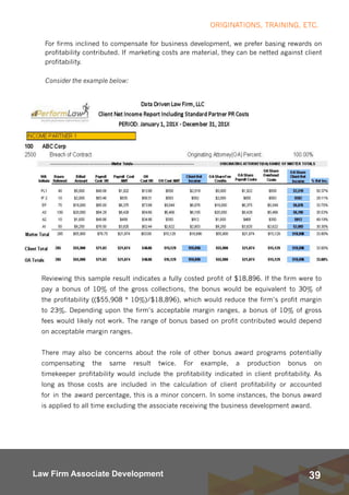 39Law Firm Associate Development
For firms inclined to compensate for business development, we prefer basing rewards on
profitability contributed. If marketing costs are material, they can be netted against client
profitability.
Consider the example below:
ORIGINATIONS, TRAINING, ETC.
Reviewing this sample result indicates a fully costed profit of $18,896. If the firm were to
pay a bonus of 10% of the gross collections, the bonus would be equivalent to 30% of
the profitability (($55,908 * 10%)/$18,896), which would reduce the firm’s profit margin
to 23%. Depending upon the firm’s acceptable margin ranges, a bonus of 10% of gross
fees would likely not work. The range of bonus based on profit contributed would depend
on acceptable margin ranges.
There may also be concerns about the role of other bonus award programs potentially
compensating the same result twice. For example, a production bonus on
timekeeper profitability would include the profitability indicated in client profitability. As
long as those costs are included in the calculation of client profitability or accounted
for in the award percentage, this is a minor concern. In some instances, the bonus award
is applied to all time excluding the associate receiving the business development award.
 