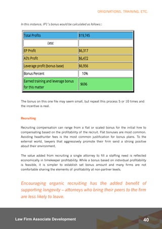 40Law Firm Associate Development
In this instance, IP1’s bonus would be calculated as follows::
ORIGINATIONS, TRAINING, ETC.
The bonus on this one file may seem small, but repeat this process 5 or 10 times and
the incentive is real.
Recruiting
Recruiting compensation can range from a flat or scaled bonus for the initial hire to
compensating based on the profitability of the recruit. Flat bonuses are most common.
Avoiding headhunter fees is the most common justification for bonus plans.  To the
external world, lawyers that aggressively promote their firm send a strong positive
about their environment.  
The value added from recruiting a single attorney to fill a staffing need is reflected
economically in timekeeper profitability. While a bonus based on individual profitability
is feasible, it is simpler to establish set bonus amount and many firms are not
comfortable sharing the elements of profitability at non-partner levels.
Encouraging organic recruiting has the added benefit of
supporting longevity – attorneys who bring their peers to the firm
are less likely to leave.
 