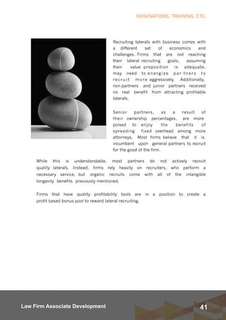 41Law Firm Associate Development
Recruiting laterals with business comes with
a different set of economics and
challenges. Firms that are not reaching
their lateral recruiting goals, assuming
their value proposition is adequate,
may need to energize par tners to
recruit more aggressively.  Additionally,
non-partners and junior partners received
no real benefit from attracting profitable
laterals. 
Senior partners, as a result of
their ownership percentages,  are more
poised to enjoy the benefits of
spreading fixed overhead among more
attorneys.  Most firms believe that it is
incumbent upon general partners to recruit
for the good of the firm. 
ORIGINATIONS, TRAINING, ETC.
While this is understandable, most partners do not actively recruit
quality laterals. Instead, firms rely heavily on recruiters, who perform a
necessary service, but organic recruits come with all of the intangible
longevity benefits previously mentioned.
Firms that have quality profitability tools are in a position to create a
profit based bonus pool to reward lateral recruiting. 
 