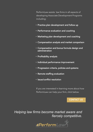 PerformLaw assists law ﬁrms in all aspects of
developing Associate Development Programs
including:
• Practice plan development and follow up
• Performance evaluation and coaching
• Marketing plan development and coaching
• Compensation analysis and market comparison
• Compensation and bonus formula design and
administration
• Profitability analysis
• Individual performance improvement
• Progression criteria, policies and systems
• Remote staffing evaluation
• Issue/conflict resolution
If you are interested in learning more about how
PerformLaw can help your ﬁrm, click below.
Helping law firms become market aware and
fiercely competitive.
 