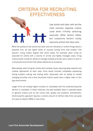 5Law Firm Associate Development
CRITERIA FOR RECRUITING
EFFECTIVENESS
Law school and class rank are the
most common objective criteria
used when initially selecting
associate. Other factors follow,
but subjective factors rarely
overcome school and class rank.
While the quality of law school and class rank are indicative of certain things about a
potential hire, we see higher levels of success among firms that employ “role
specific” hiring criteria aligned with client needs. For example, when hiring an
associate for clients with a volume of similar and tightly managed cases, hiring
criteria would include an ability to manage multiple priorities and a desire to work in
a structured environment that values adherence to procedure.    
Alternatively, when hiring for clients with complex issues requiring deep research and
creative approaches to each case, firms would consider candidates possessing
strong problem solving and writing skills. Associates with an ability to handle
changing priorities and a less structured routine would have a higher value in this
type environment.
Larger firms can employ higher numbers of candidates with the understanding that
attrition is inevitable. In these instances, the best available talent is selected based
on general criteria such as law school rank, grades and academic achievements.
Continuing this approach requires a certain amount of attrition (few firms can grow
at a pace to absorb 100% of new hires).
 