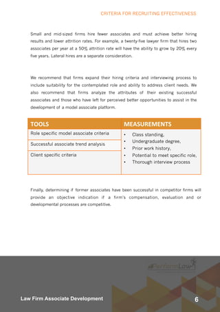 6Law Firm Associate Development
Small and mid-sized firms hire fewer associates and must achieve better hiring
results and lower attrition rates. For example, a twenty-five lawyer firm that hires two
associates per year at a 50% attrition rate will have the ability to grow by 20% every
five years. Lateral hires are a separate consideration.    
We recommend that firms expand their hiring criteria and interviewing process to
include suitability for the contemplated role and ability to address client needs. We
also recommend that firms analyze the attributes of their existing successful
associates and those who have left for perceived better opportunities to assist in the
development of a model associate platform.
TOOLS	 MEASUREMENTS	
Role specific model associate criteria • Class standing,
• Undergraduate degree,
• Prior work history,
• Potential to meet specific role,
• Thorough interview process
Successful associate trend analysis
Client specific criteria
Finally, determining if former associates have been successful in competitor firms will
provide an objective indication if a firm’s compensation, evaluation and or
developmental processes are competitive.
CRITERIA FOR RECRUITING EFFECTIVENESS
 