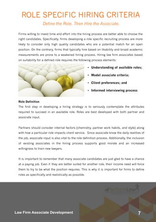 7Law Firm Associate Development
Firms willing to invest time and effort into the hiring process are better able to choose the
right candidates. Specifically, firms developing a role specific recruiting process are more
likely to consider only high quality candidates who are a potential match for an open
position. On the contrary, firms that typically hire based on likability and broad academic
measurements are prone to a weakened hiring process. Hiring law firm associates based
on suitability for a defined role requires the following process elements:
Define the Role. Then Hire the Associate.
 
• Understanding of available roles;
• Model associate criteria;
• Client preferences; and
• Informed interviewing process
Role Definition
The first step in developing a hiring strategy is to seriously contemplate the attributes
required to succeed in an available role. Roles are best developed with both partner and
associate input.
Partners should consider internal factors (chemistry, partner work habits, and style) along
with how a particular role impacts client service.  Since associate know the daily realities of
the job, associate input is also vital to the role definition process. Additionally, the inclusion
of existing associates in the hiring process supports good morale and an increased
willingness to train new lawyers.
It is important to remember that many associate candidates are just glad to have a chance
at a paying job. Even if they are better suited for another role, their income need will force
them to try to be what the position requires. This is why it is important for firms to define
roles as specifically and realistically as possible.
ROLE SPECIFIC HIRING CRITERIA
 