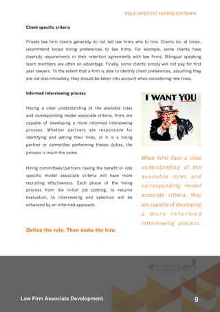 9Law Firm Associate Development
When firms have a clear
understanding of the
available roles and
corresponding model
associate criteria, they
are capable of developing
a m o r e i n f o r m e d
interviewing process.
Client specific criteria
Private law firm clients generally do not tell law firms who to hire. Clients do, at times,
recommend broad hiring preferences to law firms. For example, some clients have
diversity requirements in their retention agreements with law firms. Bilingual speaking
team members are often an advantage. Finally, some clients simply will not pay for first
year lawyers. To the extent that a firm is able to identify client preferences, assuming they
are not discriminatory, they should be taken into account when considering new hires.
Informed interviewing process
Having a clear understanding of the available roles
and corresponding model associate criteria, firms are
capable of developing a more informed interviewing
process. Whether partners are responsible for
identifying and vetting their hires, or it is a hiring
partner or committee performing theses duties, the
process is much the same.
Hiring committees/partners having the benefit of role
specific model associate criteria will have more
recruiting effectiveness. Each phase of the hiring
process from the initial job posting, to resume
evaluation, to interviewing and selection will be
enhanced by an informed approach.
Define the role. Then make the hire.
ROLE SPECIFIC HIRING CRITERIA
 