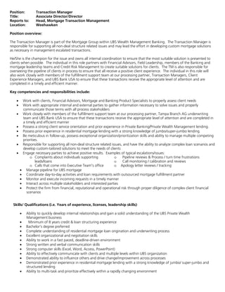 Position: Transaction Manager
Title: Associate Director/Director
Reports to: Head, Mortgage Transaction Management
Location: Weehawken
Position overview:
The Transaction Manager is part of the Mortgage Group within UBS Wealth Management Banking. The Transaction Manager is
responsible for supporting all non-deal structure related issues and may lead the effort in developing custom mortgage solutions
as necessary in management escalated transactions.
He/She is the champion for the issue and owns all internal coordination to ensure that the most suitable solution is presented to
clients when possible. The individual in this role partners with Financial Advisors, Field Leadership, members of the Banking and
mortgage leadership teams and Credit Risk Management to create suitable solutions for clients. The TM is also responsible for
overseeing the pipeline of clients in process to ensure that all receive a positive client experience. The individual in this role will
also work closely with members of the fulfillment support team at our processing partner, Transaction Managers, Client
Experience Managers, and UBS Bank USA to ensure that these transactions receive the appropriate level of attention and are
completed in a timely and efficient manner.
Key competencies and responsibilities include:
• Work with clients, Financial Advisors, Mortgage and Banking Product Specialists to properly assess client needs
• Work with appropriate internal and external parties to gather information necessary to solve issues and properly
communicate those terms with all process stakeholders
• Work closely with members of the fulfillment support team at our processing partner, Tampa Branch AG underwriting
team and UBS Bank USA to ensure that these transactions receive the appropriate level of attention and are completed in
a timely and efficient manner
• Possess a strong client service orientation and prior experience in Private Banking/Private Wealth Management lending.
• Possess prior experience in residential mortgage lending with a strong knowledge of jumbo/super-jumbo lending.
• Be meticulous in follow-up, possess exceptional organization/prioritization skills and ability to manage multiple competing
priorities.
• Responsible for supporting all non-deal structure related issues, and have the ability to analyze complex loan scenarios and
develop custom-tailored solutions to meet the needs of clients
• Engage necessary parties to achieve positive results. Examples of typical escalations/issues:
o Complaints about individuals supporting
leads/loans
o Calls that come into Executive Team's office
o Pipeline reviews & Process / turn time frustrations
o Call monitoring / calibration and reviews
o Apology letter reviews / tracking
• Manage pipeline for UBS mortgage
• Coordinate day-to-day activities and loan requirements with outsourced mortgage fulfillment partner
• Monitor and execute incoming requests in a timely manner
• Interact across multiple stakeholders and interested parties
• Protect the firm from financial, reputational and operational risk through proper diligence of complex client financial
scenarios
Skills/ Qualifications (i.e. Years of experience, licenses, leadership skills):
• Ability to quickly develop internal relationships and gain a solid understanding of the UBS Private Wealth
Management business
• Minimum of 8 years credit & loan structuring experience
• Bachelor's degree preferred
• Complete understanding of residential mortgage loan origination and underwriting process
• Excellent organizational and negotiation skills
• Ability to work in a fast paced, deadline-driven environment
• Strong written and verbal communication skills
• Strong computer skills (Excel, Word, Access, PowerPoint)
• Ability to effectively communicate with clients and multiple levels within UBS organization
• Demonstrated ability to influence others and drive change/improvement across processes
• Demonstrated prior experience in residential mortgage lending with a strong knowledge of jumbo/ super-jumbo and
structured lending
• Ability to multi-task and prioritize effectively within a rapidly changing environment
 