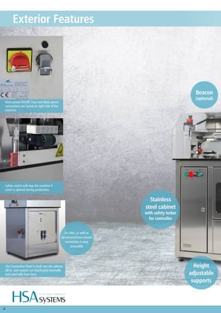 4
Exterior Features
Height
adjustable
supports
Air inlet, as well as
Up-stream/Down-stream
connection is easy
accessible
The Connection Panel is built into the cabinet.
All in- and outputs are distributed internally
and externally from here.
Main power On/Off, Fuse and Main power
connections are found on right side of the
machine.
Safety switch will stop the machine if
cover is opened during production.
Beacon
(optional)
Stainless
steel cabinet
with safety locker
for controller
 