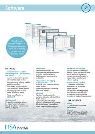8
Software
Access control
The software is protected by a
customizable user level access control,
preventing unauthorized access.
Double password protects sensitive
functionalities.
Extensive access and logging
for added security
Multi-level access control of unlimited
number of users.
System shut-down upon consecutive
failed access attempts.
Job wizard
The wizard provides trouble-free
creation of datamatrix codes that follow
the GS1 structure.
Even complex jobs with multiple
application identifiers are easily created.
Human readable text is automatically
created and positioned on the layout.
SOFTWARE
A number of features have been
included to provide a self-explanatory
user interface
•	Easy and intuitive system operation
with wizard based job creation.
•	Automatic creation of human readable
application identifiers.
•	Visual level of information kept to
“what is necessary” for the operator.
•	Automatic preparation of vision
control. No teaching needed.
•	Process control function for
system proof.
Machine control
The speed synchronisation between
the top and bottom belts is done
through the software and no manual
settings are required.
Job selection and execution
Print jobs are stored in a job library
featuring a folder structure and "quick
search" function for easy access.
In production mode information on
current status is provided by the
software regularly.
Remote controlling via XML
Connection of databases for
serialisation is an intuitive and
trouble-free task.
Our XML-based remote controlling
protocol provides added flexibility
for integration purposes, such as
connection for track and trace solutions.
USER INTERFACE
Display
15” Touch monitor adjustable in
X-Y-Z positions.
Software
HSAJET®
multi-lingual software for
Printing, Grading and HMI (PGH).
The software is
designed with focus on
intuitiveness, taking the
hassle out of handling
a complete print and
verification system
 