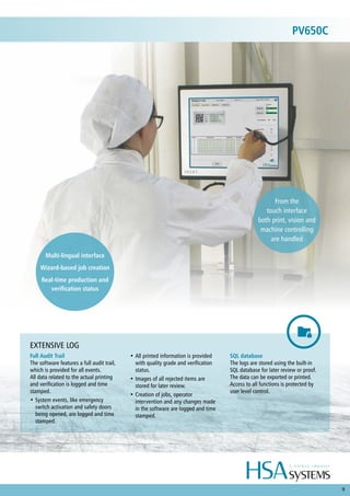 9
Full Audit Trail
The software features a full audit trail,
which is provided for all events.
All data related to the actual printing
and verification is logged and time
stamped.
•	System events, like emergency
switch activation and safety doors
being opened, are logged and time
stamped.
•	All printed information is provided
with quality grade and verification
status.
•	Images of all rejected items are
stored for later review.
•	Creation of jobs, operator
intervention and any changes made
in the software are logged and time
stamped.
SQL database
The logs are stored using the built-in
SQL database for later review or proof.
The data can be exported or printed.
Access to all functions is protected by
user level control.
EXTENSIVE LOG
Multi-lingual interface
Wizard-based job creation
Real-time production and
verification status
From the
touch interface
both print, vision and
machine controlling
are handled
PV650C
 