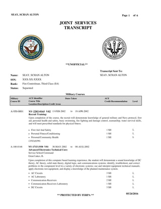 Page of1
05/24/2016
** PROTECTED BY FERPA **
SEAY, SCHAN ALTON 6
SEAY, SCHAN ALTON
XXX-XX-XXXX
Fire Controlman, Third Class (E4)
SEAY, SCHAN ALTON
Transcript Sent To:
Name:
SSN:
Rank:
JOINT SERVICES
TRANSCRIPT
**UNOFFICIAL**
Military Courses
SeparatedStatus:
Military
Course ID
ACE Identifier
Course Title
Location-Description-Credit Areas
Dates Taken ACE
Credit Recommendation Level
Recruit Training:
Upon completion of the course, the recruit will demonstrate knowledge of general military and Navy protocol, first
aid, personal health and safety, basic swimming, fire fighting and damage control, seamanship, water survival skills,
and will meet prescribed standards for physical fitness.
NV-2202-0165 V02A-950-0001 13-FEB-2002 19-APR-2002
First Aid And Safety
Personal Fitness/Conditioning
Personal/Community Health
L
L
L
1 SH
1 SH
1 SH
Advanced Electronics Technical Core:
NV-1715-1930 V01 30-MAY-2002 08-AUG-2002
Upon completion of this computer based learning experience, the student will demonstrate a sound knowledge of DC
theory, AC theory, solid state theory, digital logic, and communications systems; identify, troubleshoot, and correct
problems to the component level in a variety of electronic systems; use and interpret equipment technical manuals;
apply electronic test equipment, and display a knowledge of the planned maintenance system.
A-100-0148
Service School Command
Great Lakes, IL
AC Circuits
AC Laboratory
Communication Receivers
Communication Receivers Laboratory
DC Circuits
3 SH
1 SH
2 SH
1 SH
3 SH
L
L
L
L
L
(3/92)(8/99)
to
to
 