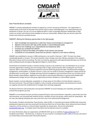 Dear Potential Board candidate,
CMDART is actively seeking Board members to expand our current core group of Directors. Our organization is
actively aware of the limits of volunteer time and the need to assess reasonable goals in our yearly planning and
distribution of duties. Our aim is to recruit additional skills in order to equitably distribute needed tasks to help
sustain our mission and continue to be available to serve our communities. Without help, we cannot sustain this
mission and continue to provide services.
CMDART offering the following opportunities to the right people:
 Gain knowledge and experience in planning, finance and emergency management
 Network and connect with high profile people in Central Massachusetts
 Enhance and challenge your organizational and leadership skills
 Increase your professional network
 Helping to improve the safety and welfare of pet owners and animals
 Contribute to a humanitarian cause that can prevent, respond to and reduce suffering.
CMDART was established in January 3, 2003 and became a non-profit in February 7, 2007. The team has shown
considerable growth in 13 years. The current volunteer roster includes more than 160 plus volunteers from southern
Worcester County north to Lunenburg. The team currently has agreements with approximately 20 towns out of 65 that
make up Massachusetts Emergency Management Region 4, Central Mass.
Commitment to the Board includes a monthly meeting in person or by conference call, and attendance at our annual
volunteer appreciation meeting, plus fund-raising (small or large). Good computer skills including the use of email
required. Skills in some form of business experience and non-profit task groups desirable. Familiarity with emergency
management, animal welfare, or disaster services is a plus, but non-profit or business management a larger priority for
the Board slots currently open. Strategic planning, financial management and committee service are an active part of
Board member responsibilities. Applicants must be able to communicate effectively in a group and be flexible with
developmental change common with group organizational activity. Residency in Central Mass required.
Board members must be dedicated, sympathetic or at least aware of, the efforts of animal disaster response in
the local community. They will help to establish a culture of pride, active participation and volunteerism to build
our capacity and assist the establishment of strategic short and long-range goals.
The Board of Directors will actively plan and represent CMDART at annual meetings and, if possible, participate in
at least three programs per year.
CMDART's current Board has been primarily composed of grass-roots animal disaster responders, several who own their
own businesses, are connected with medical services, members of local civic groups, and/or work for corporations. We
are now, also seeking individuals who may come from more of an administrative background.
The founder, President and Volunteer Team Director, JoAnn Griffin, is a licensed social worker (LICSW) with community
development experience who has served with the American Red Cross of Central Mass, done national and local disaster
responses, and has served as a critical incident responder for several years. She can be contacted at
president@cmdart.org A complete vitae of the Board and the Advisory Council is available.
For more information about our organization call 508-476-3677, go to our website at www.cmdart.org or on
Facebook.com/cmdart. We thank you, in advance, for your interest in assisting the public safety of animals, pet owners
our Central Mass communities when faced with disasters.
 