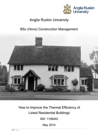 SID: 1108442 
i | P a g e 
Anglia Ruskin University 
BSc (Hons) Construction Management 
‘How to Improve the Thermal Efficiency of 
Listed Residential Buildings’ 
SID: 1108442 
May 2014 
 