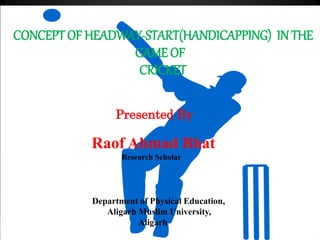 CONCEPT OF HEADWAY-START(HANDICAPPING) IN THE
GAME OF
CRICKET
Presented By
Raof Ahmad Bhat
Research Scholar
Department of Physical Education,
Aligarh Muslim University,
Aligarh
 