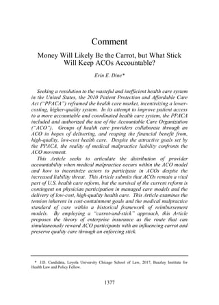 18_DINE FINAL.DOCX (DO NOT DELETE) 4/30/2016 1:50 PM
1377
Comment
Money Will Likely Be the Carrot, but What Stick
Will Keep ACOs Accountable?
Erin E. Dine*
Seeking a resolution to the wasteful and inefficient health care system
in the United States, the 2010 Patient Protection and Affordable Care
Act (“PPACA”) reframed the health care market, incentivizing a lower-
costing, higher-quality system. In its attempt to improve patient access
to a more accountable and coordinated health care system, the PPACA
included and authorized the use of the Accountable Care Organization
(“ACO”). Groups of health care providers collaborate through an
ACO in hopes of delivering, and reaping the financial benefit from,
high-quality, low-cost health care. Despite the attractive goals set by
the PPACA, the reality of medical malpractice liability confronts the
ACO movement.
This Article seeks to articulate the distribution of provider
accountability when medical malpractice occurs within the ACO model
and how to incentivize actors to participate in ACOs despite the
increased liability threat. This Article submits that ACOs remain a vital
part of U.S. health care reform, but the survival of the current reform is
contingent on physician participation in managed care models and the
delivery of low-cost, high-quality health care. This Article examines the
tension inherent in cost-containment goals and the medical malpractice
standard of care within a historical framework of reimbursement
models. By employing a “carrot-and-stick” approach, this Article
proposes the theory of enterprise insurance as the route that can
simultaneously reward ACO participants with an influencing carrot and
preserve quality care through an enforcing stick.
* J.D. Candidate, Loyola University Chicago School of Law, 2017, Beazley Institute for
Health Law and Policy Fellow.
 