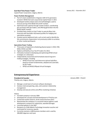  
East	
  Real	
  Time	
  Power	
  Trader	
  
Capital	
  Power	
  Corporation,	
  Calgary,	
  Alberta	
  
	
  
Power	
  Portfolio	
  Management	
  
Ø Part	
  of	
  a	
  team	
  established	
  to	
  integrate	
  1GW	
  of	
  CC	
  generators	
  
located	
  in	
  NEISO	
  that	
  were	
  acquired	
  by	
  Capital	
  Power	
  in	
  2011	
  
Ø Developed	
  market	
  analysis	
  tools	
  and	
  methodologies	
  used	
  to	
  
forecast	
  pricing	
  of	
  the	
  NEISO	
  DA	
  and	
  RT	
  markets	
  
Ø Optimized	
  asset	
  capacity	
  through	
  market	
  analysis,	
  coordinating	
  
gas	
  purchases	
  with	
  gas	
  traders,	
  and	
  offering	
  generation	
  into	
  the	
  
NEISO	
  DA/RT	
  markets	
  
Ø Provided	
  daily	
  analysis	
  to	
  Cash	
  Trader	
  to	
  execute	
  Mass	
  Hub	
  
financials	
  with	
  favorable	
  risk/reward	
  profiles	
  for	
  hedging	
  and	
  
speculative	
  purposes	
  
Ø Created	
  several	
  additional	
  tools,	
  such	
  as	
  tool	
  used	
  to	
  identify	
  the	
  
DA	
  commitments	
  of	
  generators	
  not	
  previously	
  visible	
  to	
  ourselves	
  
or	
  other	
  market	
  participants	
  
	
  
Speculative	
  Power	
  Trading	
  
Ø Three	
  years	
  of	
  experience	
  scheduling	
  physical	
  power	
  in	
  IESO,	
  PJM,	
  
MISO,	
  NYISO	
  and	
  ISNE	
  
Ø Highest	
  profitability	
  of	
  our	
  five	
  RT	
  traders	
  for	
  2013.	
  
Ø Intimately	
  involved	
  in	
  developing	
  and	
  optimizing	
  NYISO	
  virtual	
  
strategies	
  on	
  a	
  daily	
  basis	
  
Ø Independently	
  researched	
  and	
  formalized	
  several	
  long	
  term	
  
trading	
  strategies,	
  including	
  
o NYISO	
  Virtual	
  tool	
  used	
  determine	
  optimal	
  bid/offers	
  
based	
  on	
  known	
  fundamentals,	
  adopted	
  and	
  used	
  daily	
  
by	
  DA	
  Trader	
  
o NYISO	
  and	
  NEISO	
  Offpeak	
  Virtual	
  Strategies	
  
	
  
	
  
January	
  2011	
  	
  –	
  November	
  2013	
  
	
  
	
  
	
  
	
  
	
  
	
  
Entrepreneurial	
  Experience	
   	
   	
   	
   	
   	
   	
   	
   	
  
President	
  &	
  Founder	
  
ThisCity.com,	
  Calgary,	
  Alberta	
  
	
  
Ø Manage	
  a	
  small	
  team	
  of	
  contract	
  software	
  developers	
  
Ø Conduct	
  client	
  prospecting,	
  sales,	
  and	
  customer	
  relationship	
  
management	
  
Ø Develop	
  and	
  execute	
  online	
  and	
  offline	
  marketing	
  initiatives	
  
	
  
History	
  
Ø Founded	
  company	
  in	
  January	
  2004	
  
Ø Developed	
  the	
  concept	
  and	
  lead	
  development	
  of	
  ThisCity.com	
  
Ø Conducted	
  market	
  research,	
  wrote	
  several	
  business	
  plans	
  
Ø Represented	
  the	
  company	
  in	
  a	
  successful	
  lawsuit	
  against	
  a	
  web	
  
development	
  company	
  for	
  malpractice,	
  awarded	
  damages	
  
Ø Launched	
  website	
  in	
  July	
  2007	
  
Ø Recipient	
  of	
  a	
  $10K	
  Alberta	
  Technology	
  Innovation	
  voucher	
  and	
  
nominated	
  for	
  numerous	
  awards.	
  
Ø Currently	
  maintains	
  1,000	
  business	
  members	
  and	
  is	
  used	
  by	
  
200,000	
  Calgarians	
  each	
  year	
  
	
  
January	
  2004	
  –	
  Present	
  
	
  
 
