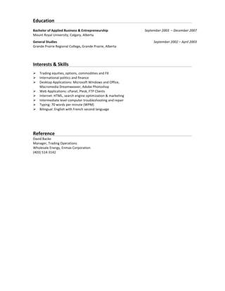 Education	
   	
   	
   	
   	
   	
   	
   	
   	
   	
   	
   	
  
	
  
Bachelor	
  of	
  Applied	
  Business	
  &	
  Entrepreneurship	
  	
  
Mount	
  Royal	
  University,	
  Calgary,	
  Alberta	
  
September	
  2003	
  	
  –	
  December	
  2007	
  	
  	
  
General	
  Studies	
  	
  
Grande	
  Prairie	
  Regional	
  College,	
  Grande	
  Prairie,	
  Alberta	
  
September	
  2002	
  –	
  April	
  2003	
  
	
  
	
  
Interests	
  &	
  Skills	
   	
   	
   	
   	
   	
   	
   	
   	
   	
   	
  
	
  
Ø Trading	
  equities,	
  options,	
  commodities	
  and	
  FX	
  
Ø International	
  politics	
  and	
  finance	
  
Ø Desktop	
  Applications:	
  Microsoft	
  Windows	
  and	
  Office,	
  
Macromedia	
  Dreamweaver,	
  Adobe	
  Photoshop	
  
Ø Web	
  Applications:	
  cPanel,	
  Plesk,	
  FTP	
  Clients	
  
Ø Internet:	
  HTML,	
  search	
  engine	
  optimization	
  &	
  marketing	
  
Ø Intermediate	
  level	
  computer	
  troubleshooting	
  and	
  repair	
  
Ø Typing:	
  70	
  words	
  per	
  minute	
  (WPM)	
  
Ø Bilingual:	
  English	
  with	
  French	
  second	
  language	
  
Reference	
  	
  	
  	
  	
  	
   	
   	
   	
   	
   	
   	
   	
   	
   	
   	
  
David	
  Backe	
  
Manager,	
  Trading	
  Operations	
  
Wholesale	
  Energy,	
  Enmax	
  Corporation	
  
(403)	
  514-­‐3142	
  
 