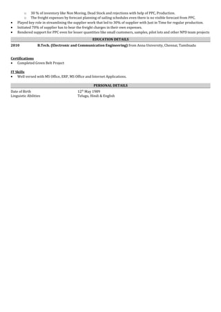o 30 % of inventory like Non Moving, Dead Stock and rejections with help of PPC, Production.
o The freight expenses by forecast planning of sailing schedules even there is no visible forecast from PPC.
• Played key role in streamlining the supplier work that led to 30% of supplier with Just in Time for regular production.
• Initiated 70% of supplier has to bear the freight charges in their own expenses.
• Rendered support for PPC even for lesser quantities like small customers, samples, pilot lots and other NPD team projects
EDUCATION DETAILS
2010 B.Tech. (Electronic and Communication Engineering) from Anna University, Chennai, Tamilnadu
Certifications
• Completed Green Belt Project
IT Skills
• Well versed with MS Office, ERP, MS Office and Internet Applications.
PERSONAL DETAILS
Date of Birth 12th
May 1989
Linguistic Abilities Telugu, Hindi & English
 