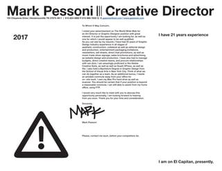 2017
To Whom It May Concern,
I noted your advertisement on The World Wide Web for
an Art Director or Graphic Designer position with great
interest. It is just the opportunity I am looking for, as well as
one for which I would appear to be well qualified.
As you can see by my resume, I have had 20 years of Graphic
Design industry experience in all stages of
aesthetic construction, collateral as well as editorial design
and production, entertainment packaging,invitations,
newsletters, sell sheets, direct mail promotions, as well as
music trade show signage, sales brochures and advertising,
as website design and production. I have also had to manage
budgets, direct creative teams, and procure relationships
with ven dors. I am amazingly proficient in the Adobe
Creative Suite, as well as well as Quark XPress, as well as
the. I also hold a Bachelors Degree in Graphic Design from
the School of Visual Arts in New York City. Think of what we
can do together as a team. As an additional bonus, I reside
an amiable commute away from your office for
on- site work. I own my Mac Pro hard drive as well as
scanner. You should be certain that if your position is beyond
a reasonable commute, I am still able to assist from my home
office, using FTP.
I would very much like to meet with you to discuss this
opportunity personally, I am looking forward to hearing
from you soon. Thank you for your time and consideration.
Sincerely,
Mark Pessoni
Please, contact me soon, before your competitors do.
Mark Pessoni ||| Creative Director104 Cheyenne Drive | Hendersonville TN 37075-4611 | 615-824-0892 P 615-969-7635 C| E gazeone@aol.com | www.gazeone.com
I have 21 years experience
I am on El Capitan, presently.
 