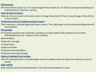 BTB opening:
BTB means Back to back L/C. It is opened against the master L/C. For fabric & accessories booking it is
essential and it is done for security.
Fabric & trims in house:
Fabric & trims are come to the store, store in charge check them if there is any damage of box & then
in house them.
Checking inventory & making inventory report:
Then inventory is checked again and make a report. This report goes to the commercial department &
merchandiser.
PP meeting:
PP meeting stands for pre-production meeting. It is done before bulk production of an order.
Following Persons are present in this meeting.
Merchandisers.
Production manager.
Cutting master.
Quality controller.
Production planning officer.
Production planning manager
Pattern checking & trial cutting:
After PP meeting pattern is checked again and trial cutting is done to check, the cutting is correct or
wrong.
Bulk cutting:
Bulk cutting is done for bulk production. From here bulk production is start.
 