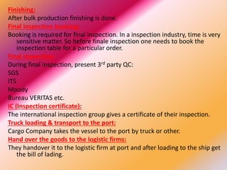 Finishing:
After bulk production finishing is done.
Final inspection booking:
Booking is required for final inspection. In a inspection industry, time is very
sensitive matter. So before finale inspection one needs to book the
inspection table for a particular order.
Final inspection:
During final inspection, present 3rd party QC:
SGS
ITS
Moody
Bureau VERITAS etc.
IC (Inspection certificate):
The international inspection group gives a certificate of their inspection.
Truck loading & transport to the port:
Cargo Company takes the vessel to the port by truck or other.
Hand over the goods to the logistic firms:
They handover it to the logistic firm at port and after loading to the ship get
the bill of lading.
 