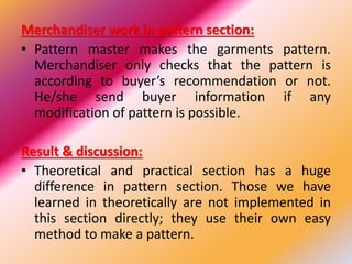 Merchandiser work in pattern section:
• Pattern master makes the garments pattern.
Merchandiser only checks that the pattern is
according to buyer’s recommendation or not.
He/she send buyer information if any
modification of pattern is possible.
Result & discussion:
• Theoretical and practical section has a huge
difference in pattern section. Those we have
learned in theoretically are not implemented in
this section directly; they use their own easy
method to make a pattern.
 