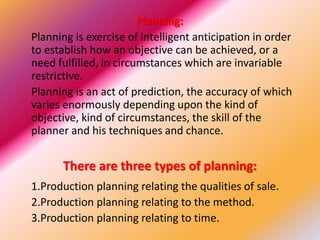 Planning:
Planning is exercise of intelligent anticipation in order
to establish how an objective can be achieved, or a
need fulfilled, in circumstances which are invariable
restrictive.
Planning is an act of prediction, the accuracy of which
varies enormously depending upon the kind of
objective, kind of circumstances, the skill of the
planner and his techniques and chance.
There are three types of planning:
1.Production planning relating the qualities of sale.
2.Production planning relating to the method.
3.Production planning relating to time.
 