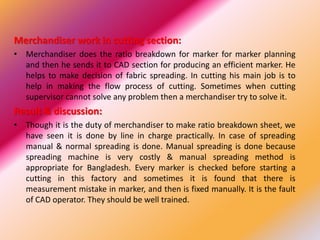 Merchandiser work in cutting section:
• Merchandiser does the ratio breakdown for marker for marker planning
and then he sends it to CAD section for producing an efficient marker. He
helps to make decision of fabric spreading. In cutting his main job is to
help in making the flow process of cutting. Sometimes when cutting
supervisor cannot solve any problem then a merchandiser try to solve it.
Result & discussion:
• Though it is the duty of merchandiser to make ratio breakdown sheet, we
have seen it is done by line in charge practically. In case of spreading
manual & normal spreading is done. Manual spreading is done because
spreading machine is very costly & manual spreading method is
appropriate for Bangladesh. Every marker is checked before starting a
cutting in this factory and sometimes it is found that there is
measurement mistake in marker, and then is fixed manually. It is the fault
of CAD operator. They should be well trained.
 