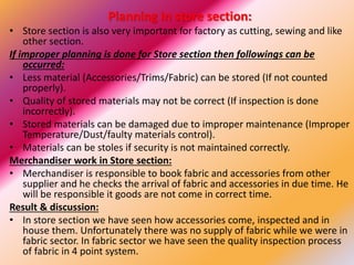 Planning in store section:
• Store section is also very important for factory as cutting, sewing and like
other section.
If improper planning is done for Store section then followings can be
occurred:
• Less material (Accessories/Trims/Fabric) can be stored (If not counted
properly).
• Quality of stored materials may not be correct (If inspection is done
incorrectly).
• Stored materials can be damaged due to improper maintenance (Improper
Temperature/Dust/faulty materials control).
• Materials can be stoles if security is not maintained correctly.
Merchandiser work in Store section:
• Merchandiser is responsible to book fabric and accessories from other
supplier and he checks the arrival of fabric and accessories in due time. He
will be responsible it goods are not come in correct time.
Result & discussion:
• In store section we have seen how accessories come, inspected and in
house them. Unfortunately there was no supply of fabric while we were in
fabric sector. In fabric sector we have seen the quality inspection process
of fabric in 4 point system.
 