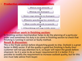 • Production planning in finishing section:
• Merchandiser work in finishing section:
In finishing section merchandiser helps to do the planning of a particular
order and sometimes his duty is to come in finishing section to check that
finishing is running in correct or faulty method.
Result & discussion:
This is the finale section before dispatching goods to ship. Outlook is a great
factor in RMG sector. If all the quality is good but finishing is faulty then
customer will not pay attention to it, so buyer will reject the goods before
shipment. So it is wise to do as buyer requirement & it is better if it is
possible to modify the requirement to increase outlook quality, but for this
one must take advice from buyer.
 