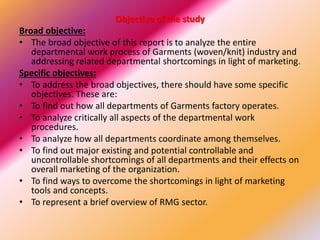 Objective of the study
Broad objective:
• The broad objective of this report is to analyze the entire
departmental work process of Garments (woven/knit) industry and
addressing related departmental shortcomings in light of marketing.
Specific objectives:
• To address the broad objectives, there should have some specific
objectives. These are:
• To find out how all departments of Garments factory operates.
• To analyze critically all aspects of the departmental work
procedures.
• To analyze how all departments coordinate among themselves.
• To find out major existing and potential controllable and
uncontrollable shortcomings of all departments and their effects on
overall marketing of the organization.
• To find ways to overcome the shortcomings in light of marketing
tools and concepts.
• To represent a brief overview of RMG sector.
 