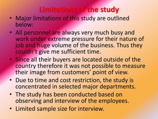 Limitations of the study
• Major limitations of this study are outlined
below:
• All personnel are always very much busy and
work under extreme pressure for their nature of
job and huge volume of the business. Thus they
couldn’t give me sufficient time.
• Since all their buyers are located outside of the
country therefore it was not possible to measure
their image from customers’ point of view.
• Due to time and cost restriction, the study is
concentrated in selected major departments.
• The study has been conducted based on
observing and interview of the employees.
• Limited sample size for interview.
 