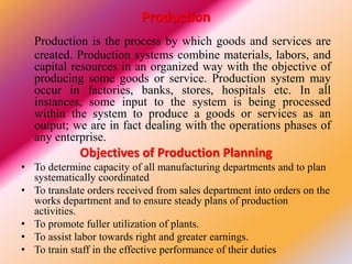 Production
Production is the process by which goods and services are
created. Production systems combine materials, labors, and
capital resources in an organized way with the objective of
producing some goods or service. Production system may
occur in factories, banks, stores, hospitals etc. In all
instances, some input to the system is being processed
within the system to produce a goods or services as an
output; we are in fact dealing with the operations phases of
any enterprise.
Objectives of Production Planning
• To determine capacity of all manufacturing departments and to plan
systematically coordinated
• To translate orders received from sales department into orders on the
works department and to ensure steady plans of production
activities.
• To promote fuller utilization of plants.
• To assist labor towards right and greater earnings.
• To train staff in the effective performance of their duties
 