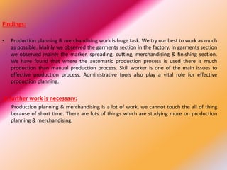 Findings:
• Production planning & merchandising work is huge task. We try our best to work as much
as possible. Mainly we observed the garments section in the factory. In garments section
we observed mainly the marker, spreading, cutting, merchandising & finishing section.
We have found that where the automatic production process is used there is much
production than manual production process. Skill worker is one of the main issues to
effective production process. Administrative tools also play a vital role for effective
production planning.
Is further work is necessary:
Production planning & merchandising is a lot of work, we cannot touch the all of thing
because of short time. There are lots of things which are studying more on production
planning & merchandising.
 