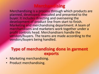 Merchandising
Merchandising is a process through which products are
planned, developed, executed and presented to the
buyer. It includes directing and overseeing the
development of product line from start to finish.
Marketing and merchandising department: A team of
merchandisers and marketers work together under a
profit controls head. Merchandisers handle the
vendors/buyers. The teams are made according to the
vendors/buyers being handled.
Type of merchandising done in garment
exports
• Marketing merchandising.
• Product merchandising.
 