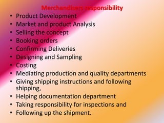 Merchandisers responsibility
• Product Development
• Market and product Analysis
• Selling the concept
• Booking orders
• Confirming Deliveries
• Designing and Sampling
• Costing
• Mediating production and quality departments
• Giving shipping instructions and following
shipping,
• Helping documentation department
• Taking responsibility for inspections and
• Following up the shipment.
 