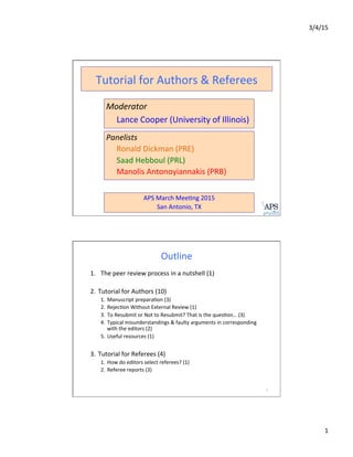 3/4/15	
  
1	
  
Panelists	
  
	
  Ronald	
  Dickman	
  (PRE) 	
  	
  
	
  Saad	
  Hebboul	
  (PRL)	
  
	
  Manolis	
  Antonoyiannakis	
  (PRB)	
  
	
  
Moderator	
  
	
  Lance	
  Cooper	
  (University	
  of	
  Illinois)	
  
Tutorial	
  for	
  Authors	
  &	
  Referees	
  	
  
APS	
  March	
  MeeLng	
  2015	
  
San	
  Antonio,	
  TX	
  
Outline	
  
2	
  
1.  The	
  peer	
  review	
  process	
  in	
  a	
  nutshell	
  (1)	
  
	
  
2.  Tutorial	
  for	
  Authors	
  (10)	
  
1.  Manuscript	
  preparaLon	
  (3)	
  
2.  RejecLon	
  Without	
  External	
  Review	
  (1)	
  
3.  To	
  Resubmit	
  or	
  Not	
  to	
  Resubmit?	
  That	
  is	
  the	
  quesLon…	
  (3)	
  
4.  Typical	
  misunderstandings	
  &	
  faulty	
  arguments	
  in	
  corresponding	
  
with	
  the	
  editors	
  (2)	
  
5.  Useful	
  resources	
  (1)	
  
3.  Tutorial	
  for	
  Referees	
  (4)	
  
1.  How	
  do	
  editors	
  select	
  referees?	
  (1)	
  
2.  Referee	
  reports	
  (3)	
  
 