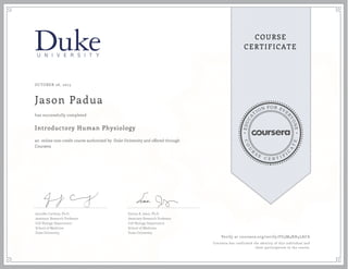 EDUCA
T
ION FOR EVE
R
YONE
CO
U
R
S
E
C E R T I F
I
C
A
TE
COURSE
CERTIFICATE
OCTOBER 26, 2015
Jason Padua
Introductory Human Physiology
an online non-credit course authorized by Duke University and offered through
Coursera
has successfully completed
Jennifer Carbrey, Ph.D.
Assistant Research Professor
Cell Biology Department
School of Medicine
Duke University
Emma R. Jakoi, Ph.D.
Associate Research Professor
Cell Biology Department
School of Medicine
Duke University
Verify at coursera.org/verify/FG3M4KH4LACA
Coursera has confirmed the identity of this individual and
their participation in the course.
 