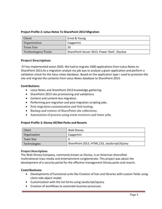 Page 3
Project Profile 2: Lotus Notes To SharePoint 2013 Migration
Client Ernst & Young
Organization Capgemini
Team Size 20
Technologies/Tools: SharePoint Server 2013, Power Shell , DocAve
Project Description:
EY has implemented vision 2020. We had to migrate 1000 applications from Lotus Notes to
SharePoint 2013.As a migration analyst my job was to analyze a given application and perform a
validation check for the lotus notes database. Based on the application type I used to provision the
site and migrate the contents from Lotus Notes database to SharePoint 2013.
Contributions:
• Lotus Notes and SharePoint 2013 knowledge gathering.
• SharePoint 2013 site provisioning and validations.
• Content and content-less migration.
• Performing pre-migration and post migration scripting jobs.
• Post migration customization and Unit testing.
• Backup and restore of SharePoint site collections.
• Automation of process using event receivers and timer jobs.
Project Profile 3: Disney SECNet Parks and Resorts
Client Walt Disney
Organization Capgemini
Team Size 4
Technologies: SharePoint 2013, HTML,CSS, JavaScript/JQuery
Profile#1: MSBU Training Portal
Project Description:
The Walt Disney Company, commonly known as Disney, is an American diversified
multinational mass media and entertainment conglomerate. This project was about the
development of a security portal for the effective management Disney parks and resorts.
Contributions:
• Developments of functional units like Creation of lists and libraries with custom fields using
client side object model.
• Customization with the list forms using JavaScript/Jquery.
• Creation of workflows to automate business processes.
 