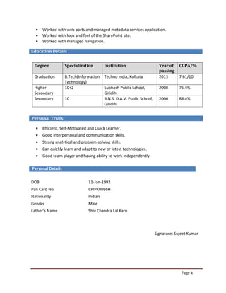 Page 4
• Worked with web parts and managed metadata services application.
• Worked with look and feel of the SharePoint site.
• Worked with managed navigation.
Education Details
Degree Specialization Institution Year of
passing
CGPA/%
Graduation B.Tech(Information
Technology)
Techno India, Kolkata 2013 7.61/10
Higher
Secondary
10+2 Subhash Public School,
Giridih
2008 75.4%
Secondary 10 B.N.S. D.A.V. Public School,
Giridih
2006 88.4%
Personal Traits
• Efficient, Self-Motivated and Quick Learner.
• Good interpersonal and communication skills.
• Strong analytical and problem-solving skills.
• Can quickly learn and adapt to new or latest technologies.
• Good team player and having ability to work independently.
Personal Details
DOB 11-Jan-1992
Pan Card No CPIPK0866H
Nationality Indian
Gender Male
Father’s Name Shiv Chandra Lal Karn
Signature: Sujeet Kumar
 