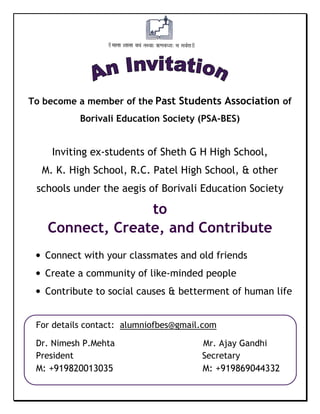 To become a member of the Past Students Association of 
Borivali Education Society (PSA-BES) 
Inviting ex-students of Sheth G H High School, 
M. K. High School, R.C. Patel High School, & other 
schools under the aegis of Borivali Education Society 
to 
Connect, Create, and Contribute 
• Connect with your classmates and old friends 
• Create a community of like-minded people 
• Contribute to social causes & betterment of human life 
For details contact: alumniofbes@gmail.com 
Dr. Nimesh P.Mehta Mr. Ajay Gandhi 
President Secretary 
M: +919820013035 M: +919869044332 

