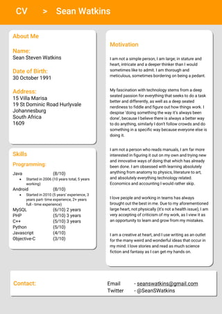 CV > Sean Watkins
About Me
Name:
Sean Steven Watkins
Date of Birth:
30 October 1991
Address:
15 Villa Marisa
19 St Dominic Road Hurlyvale
Johannesburg
South Africa
1609
Motivation
I am not a simple person, I am large; in stature and
heart, intricate and a deeper thinker than I would
sometimes like to admit. I am thorough and
meticulous, sometimes bordering on being a pedant.
My fascination with technology stems from a deep
seated passion for everything that seeks to do a task
better and differently, as well as a deep seated
nerdiness to fiddle and figure out how things work. I
despise ‘doing something the way it’s always been
done’, because I believe there is always a better way
to do anything, similarly I don’t follow crowds and do
something in a specific way because everyone else is
doing it.
I am not a person who reads manuals, I am far more
interested in figuring it out on my own and trying new
and innovative ways of doing that which has already
been done. I am obsessed with learning absolutely
anything from anatomy to physics, literature to art,
and absolutely everything technology related.
Economics and accounting I would rather skip.
I love people and working in teams has always
brought out the best in me. Due to my aforementioned
large heart, not physically (it’s not a health issue), I am
very accepting of criticism of my work, as I view it as
an opportunity to learn and grow from my mistakes.
I am a creative at heart, and I use writing as an outlet
for the many weird and wonderful ideas that occur in
my mind. I love stories and read as much science
fiction and fantasy as I can get my hands on.
Skills
Programming:
Java (8/10)
 Started in 2006 (10 years total, 5 years
working)
Android (8/10)
 Started in 2010 (5 years’ experience, 3
years part- time experience, 2+ years
full - time experience)
MySQL (6/10) 2 years
PHP (5/10) 3 years
C++ (5/10) 3 years
Python (5/10)
Javascript (4/10)
Objective-C (3/10)
Contact: Email - seanswatkins@gmail.com
Twitter - @SeanSWatkins
 