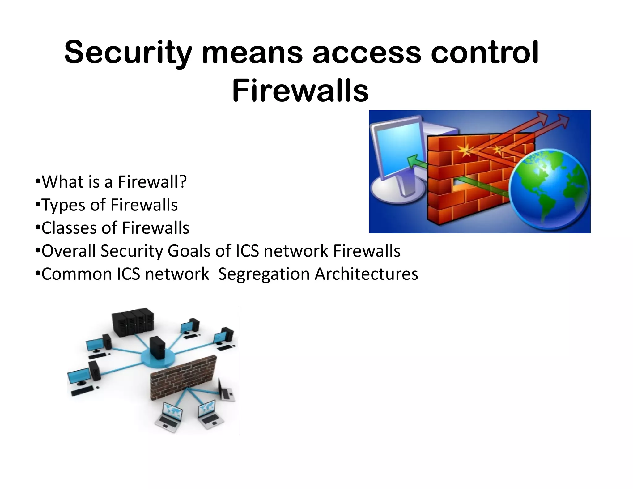Security means access control
•What is a Firewall?
•Types of Firewalls
•Classes of Firewalls
•Overall Security Goals of ICS network Firewalls
Firewalls
•Overall Security Goals of ICS network Firewalls
•Common ICS network Segregation Architectures
 