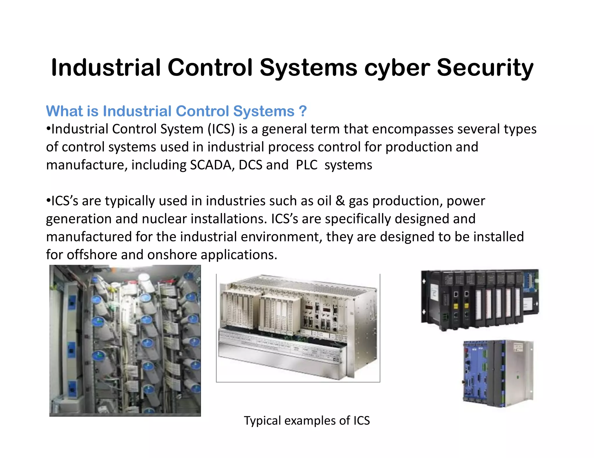 What is Industrial Control Systems ?
•Industrial Control System (ICS) is a general term that encompasses several types
of control systems used in industrial process control for production and
manufacture, including SCADA, DCS and PLC systems
•ICS’s are typically used in industries such as oil & gas production, power
generation and nuclear installations. ICS’s are specifically designed and
manufactured for the industrial environment, they are designed to be installed
Industrial Control Systems cyber Security
manufactured for the industrial environment, they are designed to be installed
for offshore and onshore applications.
Typical examples of ICS
 