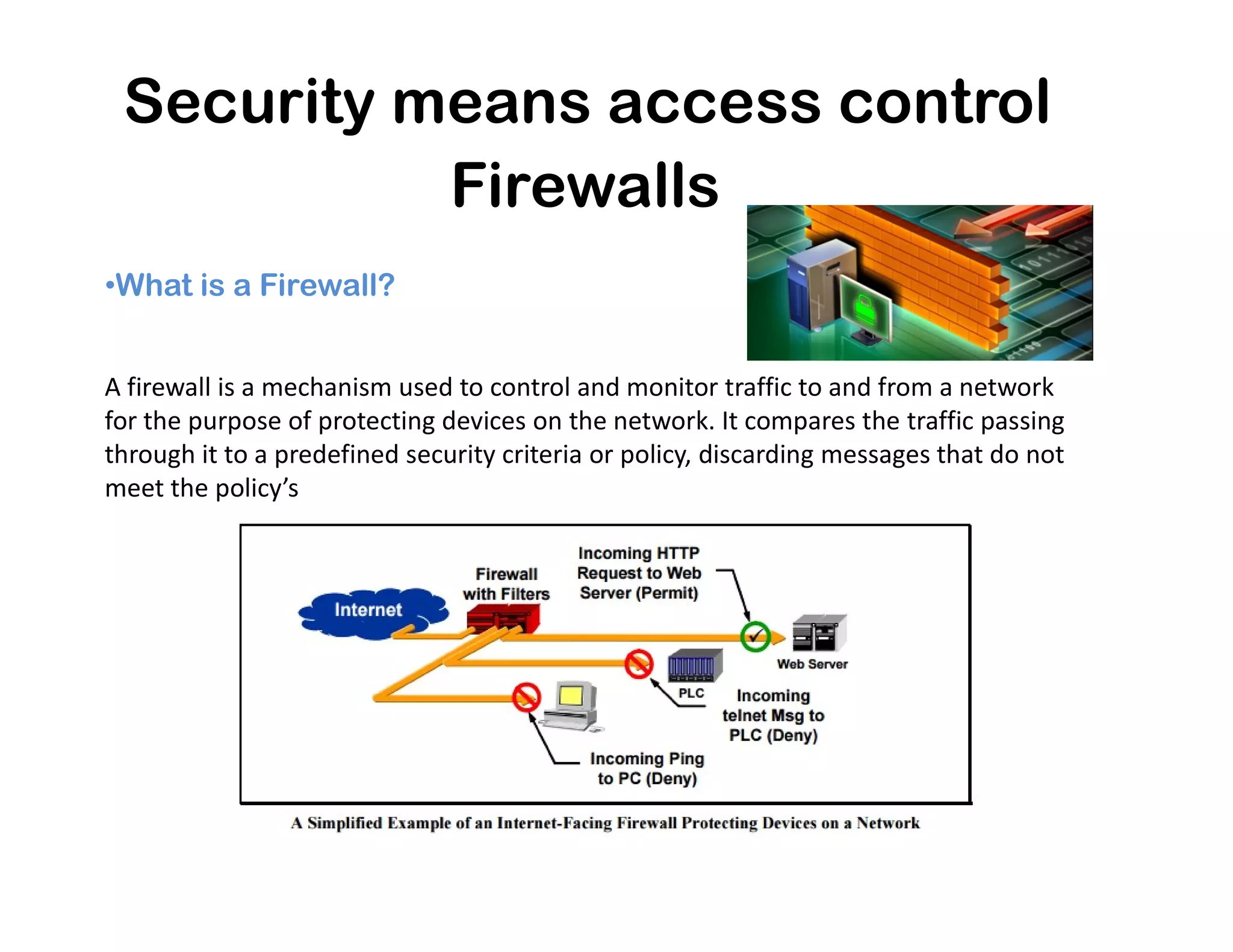 Security means access control
•What is a Firewall?
Firewalls
A firewall is a mechanism used to control and monitor traffic to and from a network
for the purpose of protecting devices on the network. It compares the traffic passing
through it to a predefined security criteria or policy, discarding messages that do not
meet the policy’smeet the policy’s
 