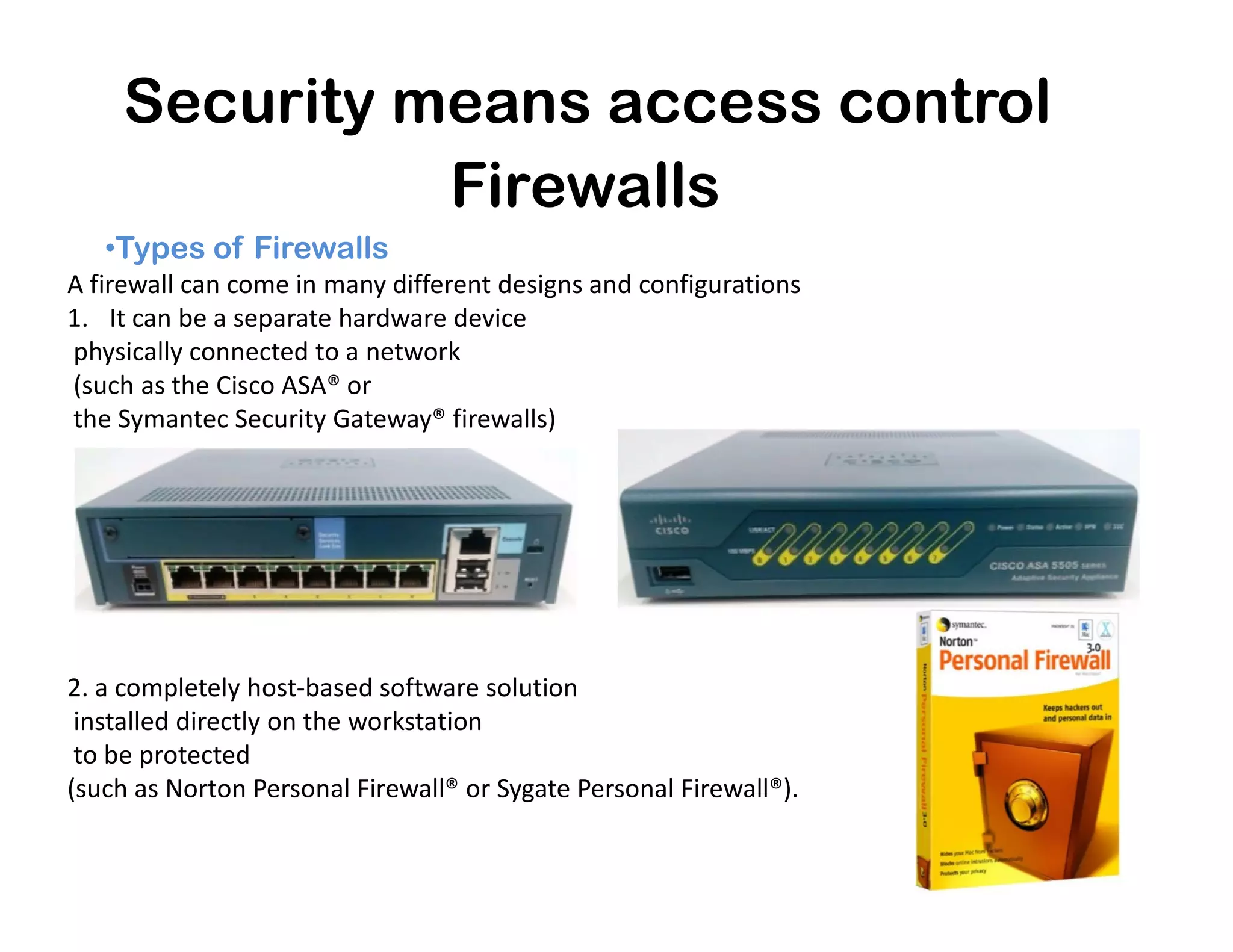 Security means access control
•Types of Firewalls
Firewalls
A firewall can come in many different designs and configurations
1. It can be a separate hardware device
physically connected to a network
(such as the Cisco ASA® or
the Symantec Security Gateway® firewalls)
2. a completely host-based software solution
installed directly on the workstation
to be protected
(such as Norton Personal Firewall® or Sygate Personal Firewall®).
 