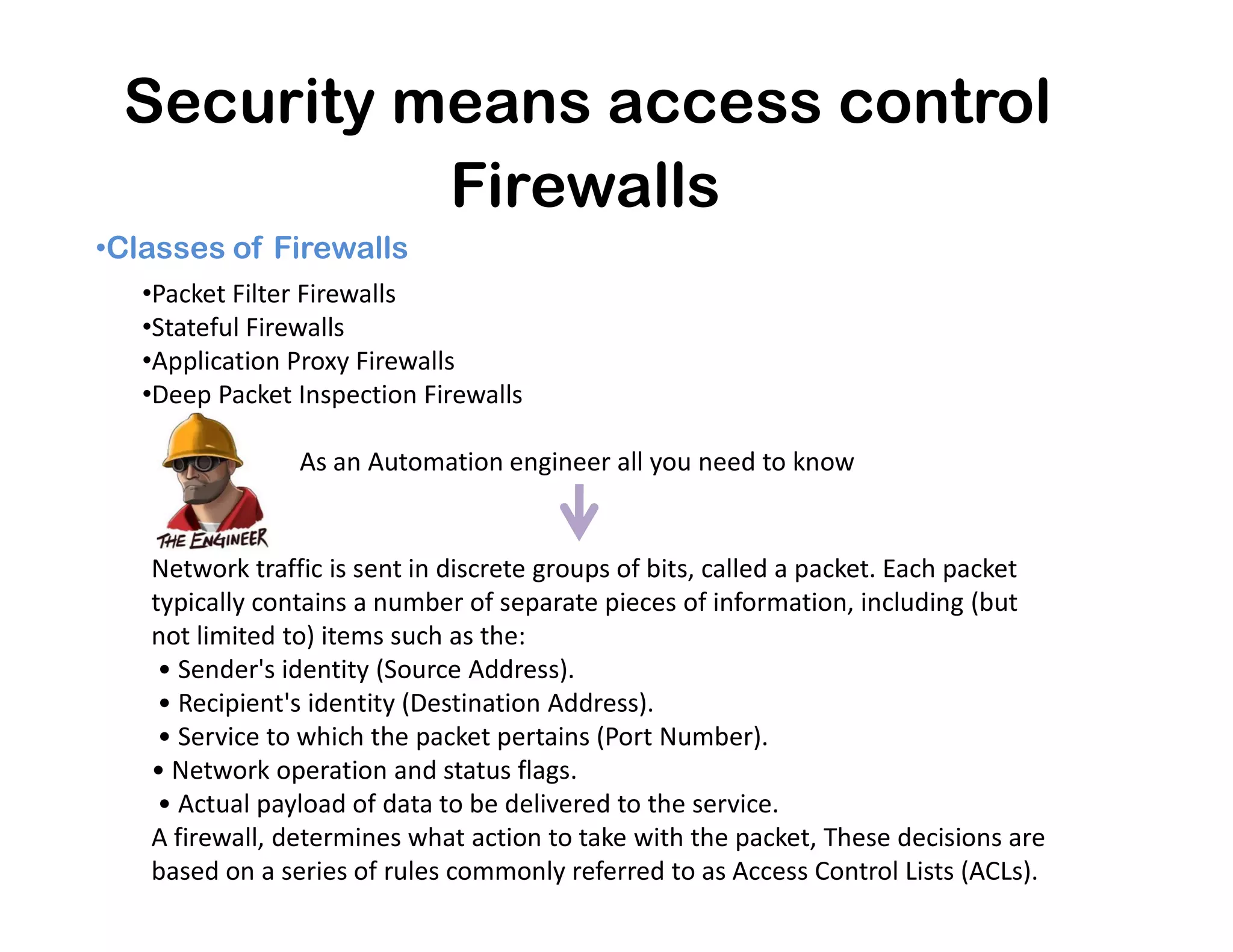 Security means access control
•Classes of Firewalls
Firewalls
•Packet Filter Firewalls
•Stateful Firewalls
•Application Proxy Firewalls
•Deep Packet Inspection Firewalls
As an Automation engineer all you need to know
Network traffic is sent in discrete groups of bits, called a packet. Each packet
typically contains a number of separate pieces of information, including (but
not limited to) items such as the:
• Sender's identity (Source Address).
• Recipient's identity (Destination Address).
• Service to which the packet pertains (Port Number).
• Network operation and status flags.
• Actual payload of data to be delivered to the service.
A firewall, determines what action to take with the packet, These decisions are
based on a series of rules commonly referred to as Access Control Lists (ACLs).
As an Automation engineer all you need to know
 