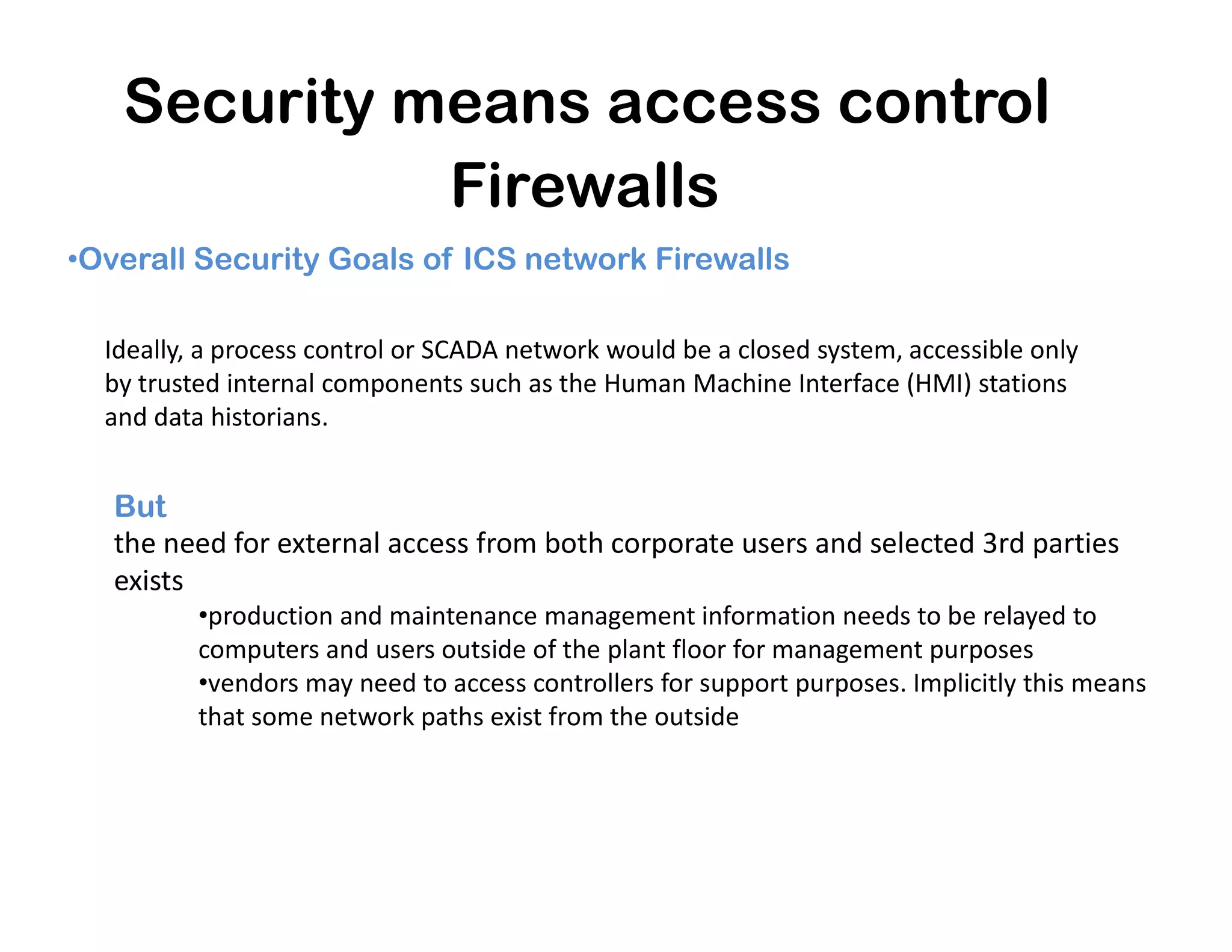 Security means access control
Firewalls
•Overall Security Goals of ICS network Firewalls
Ideally, a process control or SCADA network would be a closed system, accessible only
by trusted internal components such as the Human Machine Interface (HMI) stations
and data historians.
But
the need for external access from both corporate users and selected 3rd parties
exists
•production and maintenance management information needs to be relayed to
computers and users outside of the plant floor for management purposes
•vendors may need to access controllers for support purposes. Implicitly this means
that some network paths exist from the outside
 