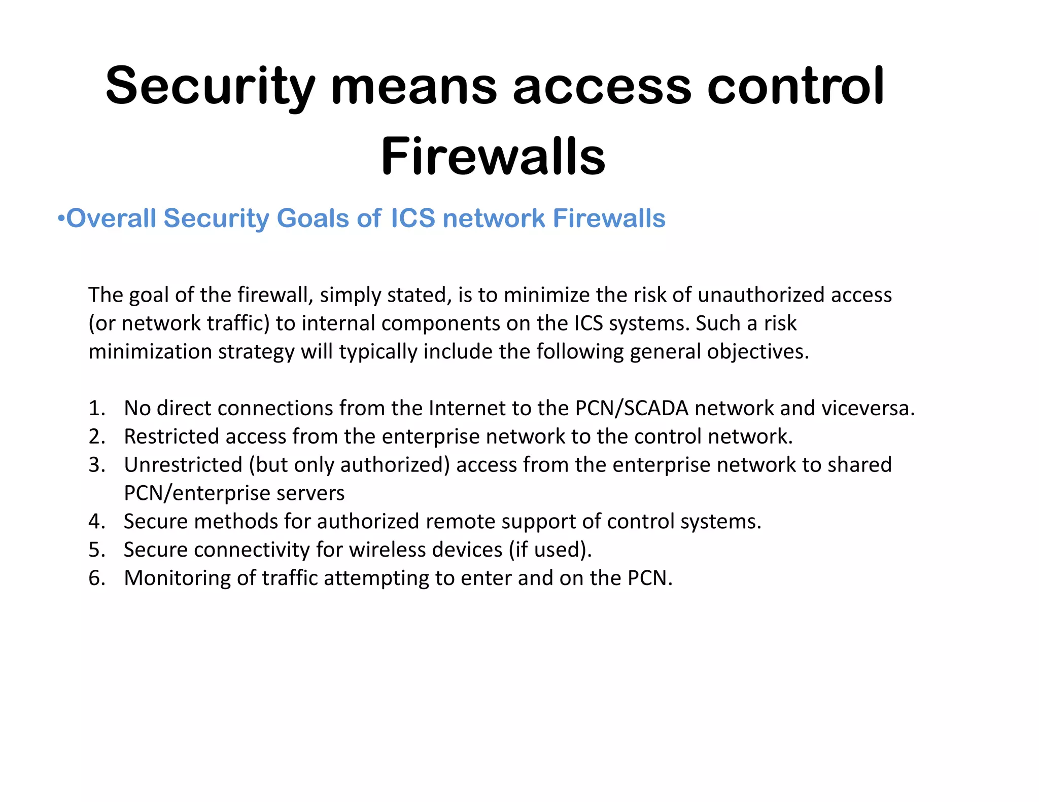 Security means access control
Firewalls
•Overall Security Goals of ICS network Firewalls
The goal of the firewall, simply stated, is to minimize the risk of unauthorized access
(or network traffic) to internal components on the ICS systems. Such a risk
minimization strategy will typically include the following general objectives.
1. No direct connections from the Internet to the PCN/SCADA network and viceversa.1. No direct connections from the Internet to the PCN/SCADA network and viceversa.
2. Restricted access from the enterprise network to the control network.
3. Unrestricted (but only authorized) access from the enterprise network to shared
PCN/enterprise servers
4. Secure methods for authorized remote support of control systems.
5. Secure connectivity for wireless devices (if used).
6. Monitoring of traffic attempting to enter and on the PCN.
 
